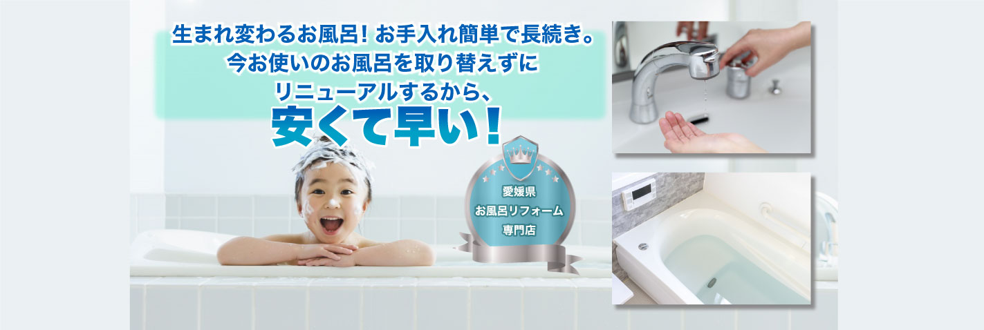愛媛県 お風呂リフォーム 専門店 生まれ変わるお風呂！お手入れ簡単で長続き。 設備を取り替えずにリニューアルするから、安くて早い! 