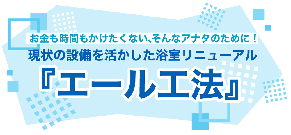 お金も時間もかけたくない、そんなアナタのために！ 現状の設備を活かした浴室リニューアル 『エール工法』